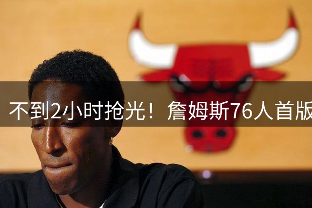 不到2小时抢光！詹姆斯76人首版球衣秒售罄 美媒：他让费城周边餐馆暴增13%