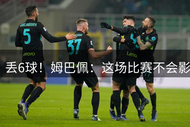 丢6球！姆巴佩：这场比赛不会影响德尚留下的辉煌战绩