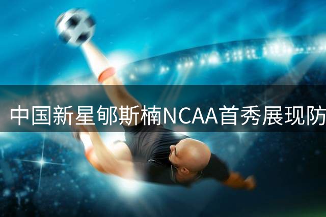 中国新星郇斯楠NCAA首秀展现防守天赋，进攻端亟待突破