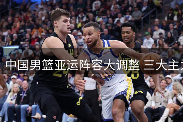 中国男篮亚运阵容大调整 三大主力缺席暗藏深意