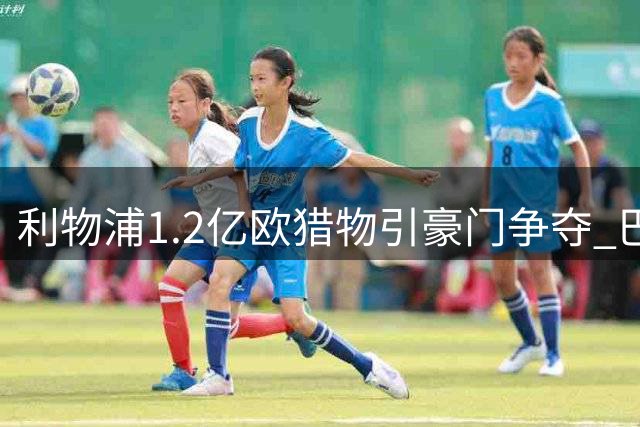 利物浦1.2亿欧猎物引豪门争夺 巴黎新星转会陷拉锯战