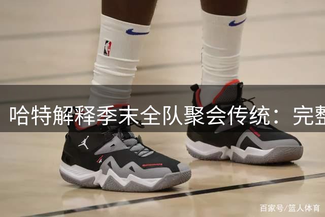 哈特解释季末全队聚会传统：完整阵容难再现