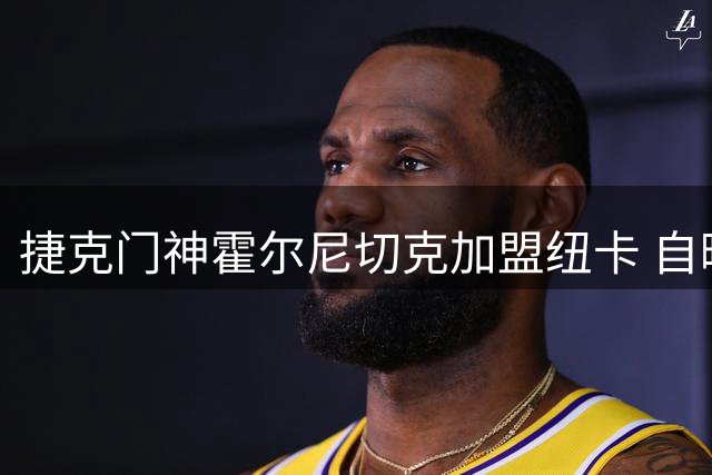 捷克门神霍尔尼切克加盟纽卡 自曝偶像是传奇门将切赫