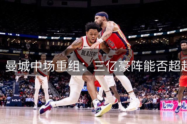 曼城中场重组：三亿豪阵能否超越前任？