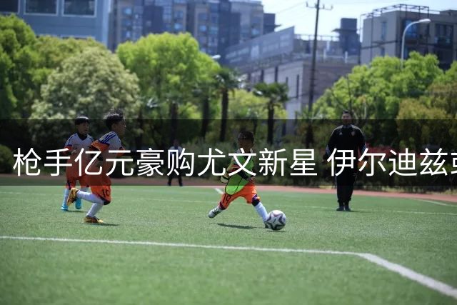 枪手亿元豪购尤文新星 伊尔迪兹或成阿尔特塔新目标