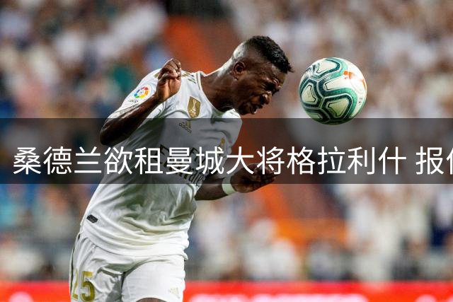桑德兰欲租曼城大将格拉利什 报价含买断选项