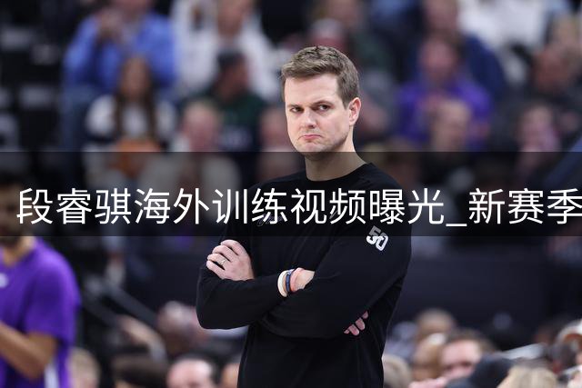 段睿骐海外训练视频曝光 新赛季去向引CBA球迷热议