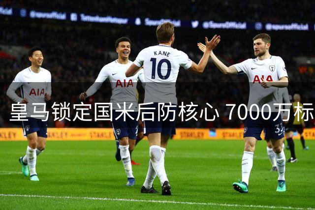 皇马锁定国米后防核心 7000万标价成转会关键