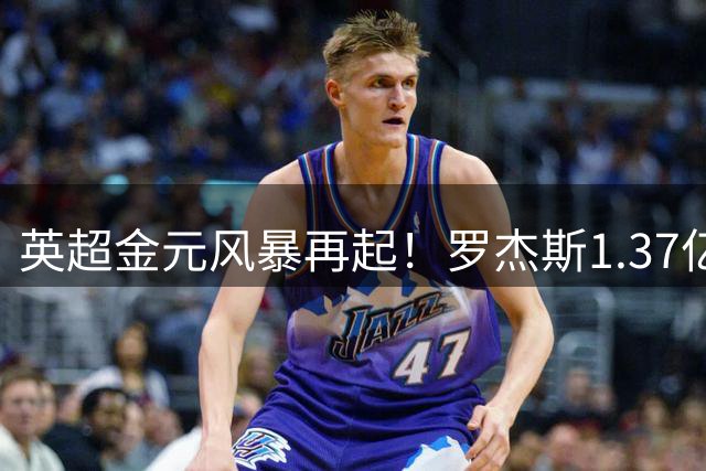英超金元风暴再起！罗杰斯1.37亿欧天价加盟切尔西创纪录