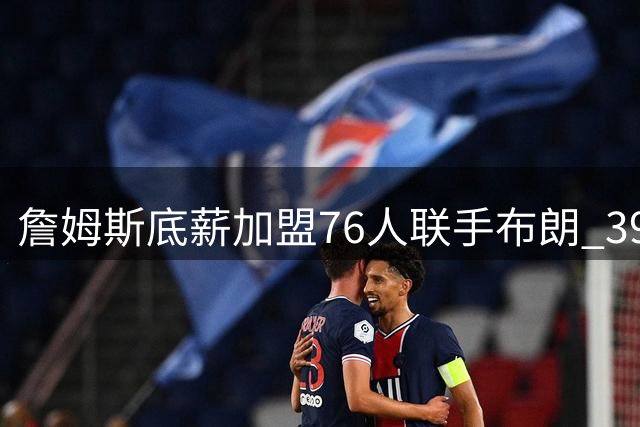 詹姆斯底薪加盟76人联手布朗 39岁老将再冲总冠军梦