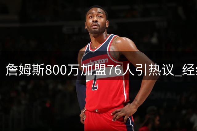 詹姆斯800万加盟76人引热议 经纪人揭秘其战术价值将重塑球队格局