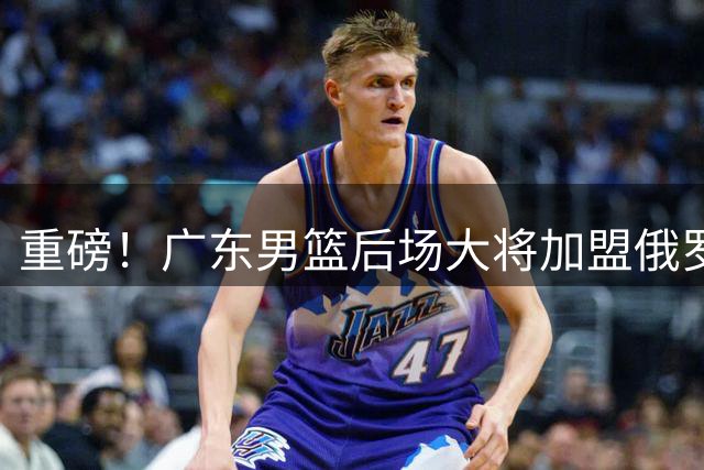 重磅！广东男篮后场大将加盟俄罗斯联赛 新赛季阵容面临重组