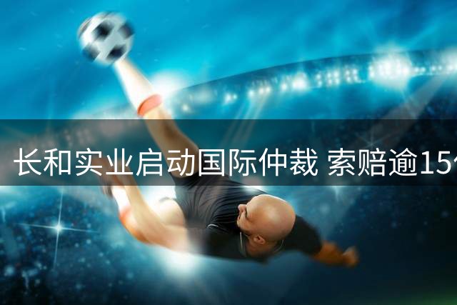 长和实业启动国际仲裁 索赔逾15亿美元
