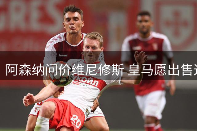 阿森纳问价维尼修斯 皇马愿出售这名赛季22球的攻击手