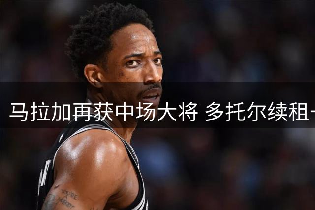 马拉加再获中场大将 多托尔续租一年助力西乙征程