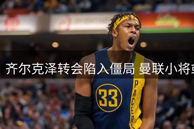 齐尔克泽转会陷入僵局 曼联小将或外租锻炼