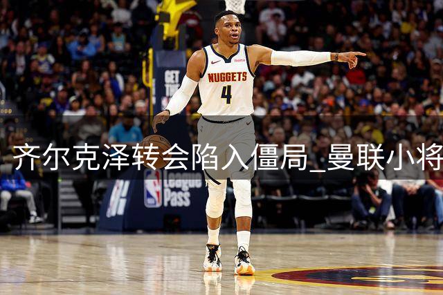 齐尔克泽转会陷入僵局 曼联小将或外租锻炼
