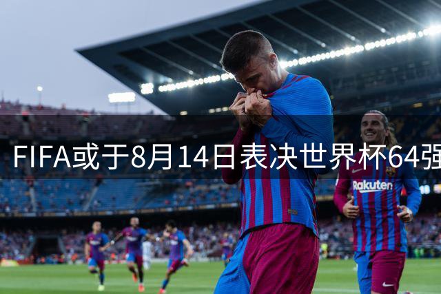 FIFA或于8月14日表决世界杯64强方案 亚洲席位或迎重大调整