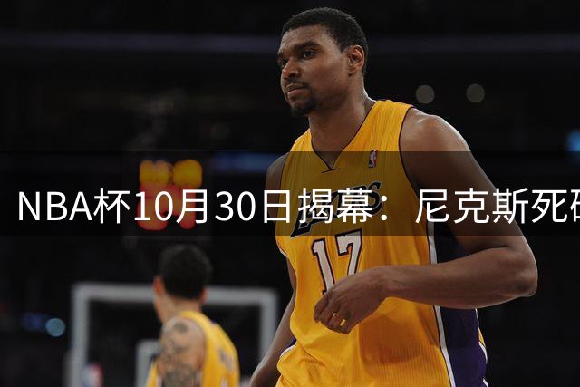 NBA杯10月30日揭幕：尼克斯死磕76人，湖人勇士宿敌对决